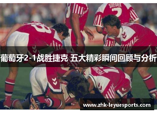 葡萄牙2-1战胜捷克 五大精彩瞬间回顾与分析