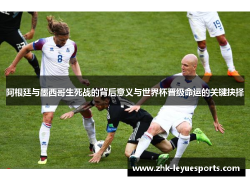 阿根廷与墨西哥生死战的背后意义与世界杯晋级命运的关键抉择