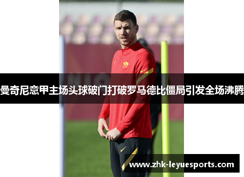 曼奇尼意甲主场头球破门打破罗马德比僵局引发全场沸腾