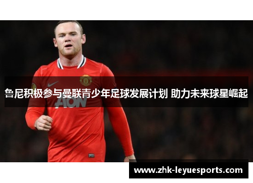 鲁尼积极参与曼联青少年足球发展计划 助力未来球星崛起