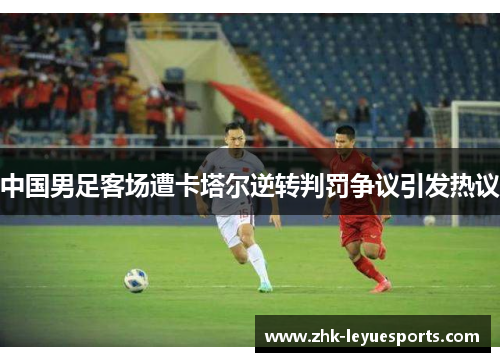 中国男足客场遭卡塔尔逆转判罚争议引发热议