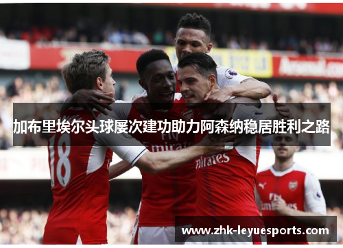 加布里埃尔头球屡次建功助力阿森纳稳居胜利之路