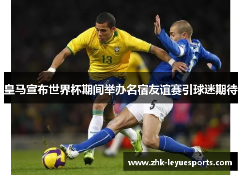 皇马宣布世界杯期间举办名宿友谊赛引球迷期待 皇马宣布世界杯期间举办名宿友谊赛引球迷期待